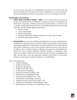 70
los activos para que estén con posibilidades de apoyar en la construcción del
futuro financiero tanto del área como de la organización, así como prevenir y
solucionar problemas críticos en los equipos o activos considerados como tal.
Metodologías y Herramientas
 Failure Mode and Effects Analysis - FMEA: es una herramienta que ayuda al
equipo de mantenimiento a identificar las fallas en activos que deberían ser
eliminados o reducidos. El FMEA requiere de la participación y experiencia de
un equipo multidisciplinario liderado por un profesional capacitado y entrenado
para ello, al final el análisis debe de identificar:
 Modos de falla.
 Causas potenciales.
 Efectos potenciales.
 El cálculo el RPN (Risk Priority Number) para cada modo de falla.
 Acciones para reducir el RPN.
 Árbol de fallas: Es un proceso utilizado para determinar las varias combinaciones
de fallas de un equipo, proceso y errores humanos que pueden causar eventos
indeseables (fallas) al nivel del sistema. El análisis realizado a través del árbol de
falla ayuda a identificar causas potenciales de falla de sistemas antes de que
las fallas ocurran. También puede ser utilizado para evaluar la probabilidad del
evento de mayor impacto utilizando métodos analíticos o estadísticos. Estos
cálculos envuelven información de mantenimiento tal como probabilidad de
falla, tasa de falla, y tasa de reparación. Después de terminar un FTA, puede
enfocar sus esfuerzos en mejorar el sistema y su confiabilidad.
Otras herramientas son:
 Análisis de Riesgo
 Análisis de Criticidad
 Diagramas de Bloques
 Análisis Causa Raíz – RCA
 Auditorías de confiabilidad
 Inspección Basada en Riesgo – RBI
 Software de confiabilidad (CMMS)
 Total Productive Maintenance - TPM
 Optimización Costo Riesgo Beneficio
 Análisis Económico del Ciclo de Vida – LCA
 Análisis de Confiabilidad, Mantenibilidad –RAM
 Mantenimiento Centrado en Confiabilidad – RCM
 