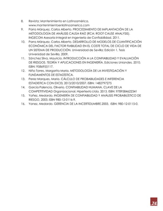 74
8. Revista; Mantenimiento en Latinoamérica.
www.mantenimientoenlatinoamerica.com
9. Parra Márquez, Carlos Alberto. PROCEDIMIENTO DE IMPLANTACIÓN DE LA
METODOLOGÍA DE ANÁLISIS CAUSA RAÍZ (RCA: ROOT CAUSE ANALYSIS).
INGECON Asesoría Integral en Ingeniería de Confiabilidad. 2011.
10. Parra Márquez, Carlos Alberto. DESARROLLO DE MODELOS DE CUANTIFICACIÓN
ECONÓMICA DEL FACTOR FIABILIDAD EN EL COSTE TOTAL DE CICLO DE VIDA DE
UN SISTEMA DE PRODUCCIÓN. Universidad de Sevilla; Edición 1, Tesis
Universidad de Sevilla. 2009.
11. Sánchez Silva, Mauricio. INTRODUCCIÓN A LA CONFIABILIDAD Y EVALUACIÓN
DE RIESGOS. TEORÍA Y APLICACIONES EN INGENIERÍA. Ediciones Uniandes. 2010.
ISBN: 9586955117.
12. Niño Torres, Margarita Maria. METODOLOGÍA DE LA INVESTIGACIÓN Y
FUNDAMENTOS DE ESTADÍSTICA.
13. Perez Marques, Maria. CÁLCULO DE PROBABILIDADES E INFERENCIA
ESTADISTICA CON EXCEL 2013/2010/2007. ISBN: 1482797275
14. García Palencia, Oliverio. CONFIABILIDAD HUMANA. CLAVE DE LA
COMPETITIVIDAD Organizacional. Hipertexto Ltda. 2013. ISBN: 9789584622341
15. Yañez, Medardo. INGENIERÍA DE CONFIABILIDAD Y ANÁLISIS PROBABILÍSTICO DE
RIESGO, 2003. ISBN 980-12-0116-9.
16. Yanez, Medardo. GERENCIA DE LA INCERTIDUMBRE.2003. ISBN: 980-12-0115-0.
 