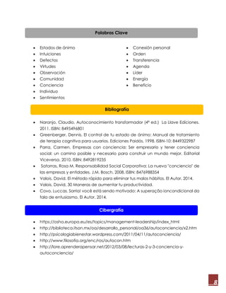8
 Estados de ánimo
 Intuiciones
 Defectos
 Virtudes
 Observación
 Comunidad
 Conciencia
 Individuo
 Sentimientos
 Conexión personal
 Orden
 Transferencia
 Agenda
 Líder
 Energía
 Beneficio
 Naranjo, Claudio. Autoconocimiento transformador (4ª ed.) La Llave Ediciones.
2011. ISBN: 8495496801
 Greenberger, Dennis. El control de tu estado de ánimo: Manual de tratamiento
de terapia cognitiva para usuarios. Ediciones Paidós. 1998. ISBN-10: 8449322987
 Parra, Carmen. Empresas con conciencia: Ser empresario y tener conciencia
social: un camino posible y necesario para construir un mundo mejor. Editorial
Viceversa. 2010. ISBN: 8492819235
 Satorras, Rosa M. Responsabilidad Social Corporativa: La nueva "conciencia" de
las empresas y entidades. J.M. Bosch. 2008. ISBN: 8476988354
 Valois, David. El método rápido para eliminar tus malos hábitos. El Autor. 2014.
 Valois, David. 30 Maneras de aumentar tu productividad.
 Covo, Luccas. Sorria! você está sendo motivado: A superação ioncondicional da
fala de entusiasmo. El Autor. 2014.
 https://osha.europa.eu/es/topics/management-leadership/index_html
 http://biblioteca.itson.mx/oa/desarrollo_personal/oa36/autoconciencia/x2.htm
 http://psicologiabienestar.wordpress.com/2011/04/11/autoconciencia/
 http://www.filosofia.org/enc/ros/autocon.htm
 http://lore.aprenderapensar.net/2012/03/08/lecturas-2-y-3-conciencia-y-
autoconciencia/
Palabras Clave
Bibliografía
Cibergrafía
 
