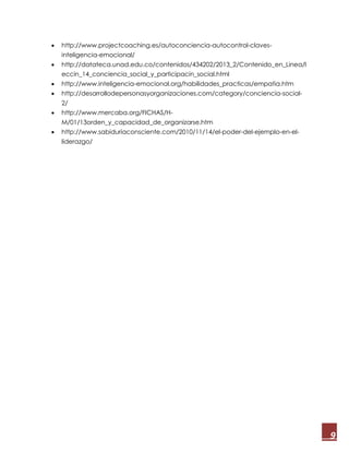9
 http://www.projectcoaching.es/autoconciencia-autocontrol-claves-
inteligencia-emocional/
 http://datateca.unad.edu.co/contenidos/434202/2013_2/Contenido_en_Linea/l
eccin_14_conciencia_social_y_participacin_social.html
 http://www.inteligencia-emocional.org/habilidades_practicas/empatia.htm
 http://desarrollodepersonasyorganizaciones.com/category/conciencia-social-
2/
 http://www.mercaba.org/FICHAS/H-
M/01/13orden_y_capacidad_de_organizarse.htm
 http://www.sabiduriaconsciente.com/2010/11/14/el-poder-del-ejemplo-en-el-
liderazgo/
 