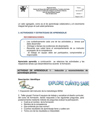 Sistema de
 Gestión de la                          Regional Huila                            Fecha:
   Calidad        Centro de Desarrollo Agro empresarial y Turístico del Huila             Feb
                      Técnico en Atención Integral a la Primera Infancia        rero de 2012
                                Guía de Aprendizaje Integral
                                      Fase de Ejecución                          Versión: 1

                                                                                Página 3 de 7




un valor agregado, como es el de aprendizaje colaborativo y el crecimiento
integral del grupo al cual usted pertenece.


3. ACTIVIDADES Y ESTRATEGIAS DE APRENDIZAJE

       RECOMENDACIONES:

       -    Lea cuidadosamente cada una de las actividades y tareas que
            debe desarrollar
       -    .Entregar a tiempo las evidencias de desempeño.
       -    Recuerde que usted tiene el acompañamiento de su instructor
            encargado de la competencia.
       -      El trabajo en equipo debe ser participativo, comprometido y
            responsable.


Apreciado aprendiz, a continuación se relaciona las actividades y las
respectivas tareas que desarrollaremos durante la formación.


ACTIVIDAD DE APRENDIZAJE 1:                          Inducción y reconocimientos de
aprendizajes previos


Descripción: Identifique




1: Exposición del instructor de la metodología SENA

2. Taller grupal: Formar 6 equipos de trabajo y socializar el diseño curricular,
del curso de formación, dando respuesta a las siguientes preguntas, para
posteriormente mediante método de preguntas evaluar la participación.
    Cuál es el nombre de la formación
    Nombre de la competencia
    Que entiende por esa norma?
    Cuantos resultados de aprendizaje tiene y cuáles son
    Tome uno de los resultados e interprételo
 