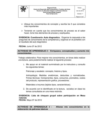 Sistema de
  Gestión de la                           Regional Huila                            Fecha:
    Calidad         Centro de Desarrollo Agro empresarial y Turístico del Huila             Feb
                        Técnico en Atención Integral a la Primera Infancia        rero de 2012
                                  Guía de Aprendizaje Integral
                                        Fase de Ejecución                          Versión: 1

                                                                                  Página 4 de 7




     Ubique los conocimientos de concepto y escriba los 5 que considera
      más importantes

     Teniendo en cuenta que los conocimientos de proceso es el saber
      hacer, tome tres elementos de proceso y explíquelos.

 EVIDENCIA: Cuestionario- Auto diagnostico. Organice la respuesta a las
 preguntas de conocimiento de la competencia y organice en el portafolio con
 el resultado del auto diagnóstico

 FECHA: Junio 07 de 2012

ACTIVIDAD DE APRENDIZAJE 2 : Enriquezco, conceptualizo y aumento mis
conocimientos

Trabajo colaborativo: Para mejorar mis conocimientos, en binas debo realizar
una lectura, para posteriormente realizar el siguiente proceso:

       1. Me apoyo en el material suministrado por la instructora y consulto
           los siguientes temas:

           Patronaje y escalado: concepto, historia y tipos.

           Antropología: Medidas anatómicas, deducidas y normalizadas.
           Fichas técnicas: Componentes, tipos, consumos, promedios, costos
           del producto, representación grafica, proveedores.

           Materiales e insumos (tejidos tipos, características).

       2. De acuerdo con lo identificado en la lectura, socializo en clase los
          temas consultados en una mesa redonda.

 EVIDENCIA: Lista de chequeo grupal sobre participación en Mesa
 redonda
 FECHA: Mayo 07 de 2012


ACTIVIDAD DE APRENDIZAJE 3 :                            Afianzo mis conocimientos en la
elaboración de patrones básicos
 