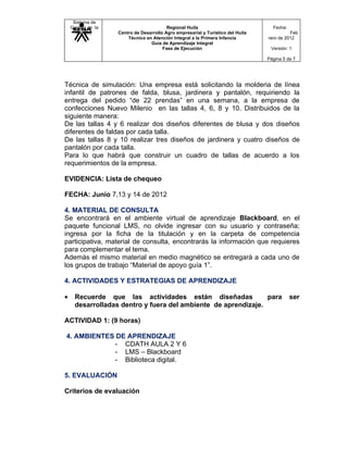 Sistema de
    Gestión de la                         Regional Huila                            Fecha:
      Calidad       Centro de Desarrollo Agro empresarial y Turístico del Huila             Feb
                        Técnico en Atención Integral a la Primera Infancia        rero de 2012
                                  Guía de Aprendizaje Integral
                                        Fase de Ejecución                          Versión: 1

                                                                                  Página 5 de 7




Técnica de simulación: Una empresa está solicitando la molderia de línea
infantil de patrones de falda, blusa, jardinera y pantalón, requiriendo la
entrega del pedido “de 22 prendas” en una semana, a la empresa de
confecciones Nuevo Milenio en las tallas 4, 6, 8 y 10. Distribuidos de la
siguiente manera:
De las tallas 4 y 6 realizar dos diseños diferentes de blusa y dos diseños
diferentes de faldas por cada talla.
De las tallas 8 y 10 realizar tres diseños de jardinera y cuatro diseños de
pantalón por cada talla.
Para lo que habrá que construir un cuadro de tallas de acuerdo a los
requerimientos de la empresa.

EVIDENCIA: Lista de chequeo

FECHA: Junio 7,13 y 14 de 2012

4. MATERIAL DE CONSULTA
Se encontrará en el ambiente virtual de aprendizaje Blackboard, en el
paquete funcional LMS, no olvide ingresar con su usuario y contraseña;
ingresa por la ficha de la titulación y en la carpeta de competencia
participativa, material de consulta, encontrarás la información que requieres
para complementar el tema.
Además el mismo material en medio magnético se entregará a cada uno de
los grupos de trabajo “Material de apoyo guía 1”.

4. ACTIVIDADES Y ESTRATEGIAS DE APRENDIZAJE

•     Recuerde que las actividades están diseñadas              para                         ser
      desarrolladas dentro y fuera del ambiente de aprendizaje.

ACTIVIDAD 1: (9 horas)

4. AMBIENTES DE APRENDIZAJE
            - CDATH AULA 2 Y 6
            - LMS – Blackboard
            - Biblioteca digital.

5. EVALUACIÓN

Criterios de evaluación
 