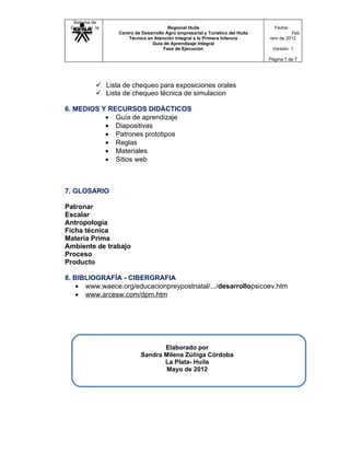 Sistema de
 Gestión de la                           Regional Huila                            Fecha:
   Calidad         Centro de Desarrollo Agro empresarial y Turístico del Huila             Feb
                       Técnico en Atención Integral a la Primera Infancia        rero de 2012
                                 Guía de Aprendizaje Integral
                                       Fase de Ejecución                          Versión: 1

                                                                                 Página 7 de 7




             Lista de chequeo para exposiciones orales
             Lista de chequeo técnica de simulacion

6. MEDIOS Y RECURSOS DIDÁCTICOS
           • Guía de aprendizaje
           • Diapositivas
           • Patrones prototipos
           • Reglas
           • Materiales
           • Sitios web



7. GLOSARIO

Patronar
Escalar
Antropología
Ficha técnica
Materia Prima
Ambiente de trabajo
Proceso
Producto

8. BIBLIOGRAFÍA - CIBERGRAFIA
    • www.waece.org/educacionpreypostnatal/.../desarrollopsicoev.htm
    • www.arcesw.com/dpm.htm




                                    Elaborado por
                             Sandra Milena Zúñiga Córdoba
                                    La Plata- Huila
                                     Mayo de 2012
 