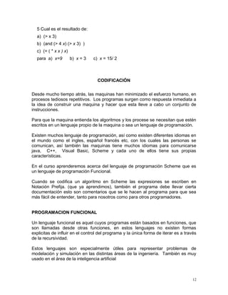 5 Cual es el resultado de:
  a) (> x 3)
  b) (and (> 4 x) (> x 3) )
  c) (= ( * x x ) x)
  para a) x=9          b) x = 3   c) x = 15/ 2



                                    CODIFICACIÓN


Desde mucho tiempo atrás, las maquinas han minimizado el esfuerzo humano, en
procesos tediosos repetitivos. Los programas surgen como respuesta inmediata a
la idea de construir una maquina y hacer que esta lleve a cabo un conjunto de
instrucciones.

Para que la maquina entienda los algoritmos y los procese se necesitan que estén
escritos en un lenguaje propio de la maquina o sea un lenguaje de programación.

Existen muchos lenguaje de programación, así como existen diferentes idiomas en
el mundo como el ingles, español francés etc, con los cuales las personas se
comunican, así también las maquinas tiene muchos idiomas para comunicarse
java, C++, Visual Basic, Scheme y cada uno de ellos tiene sus propias
características.

En el curso aprenderemos acerca del lenguaje de programación Scheme que es
un lenguaje de programación Funcional.

Cuando se codifica un algoritmo en Scheme las expresiones se escriben en
Notación Prefija. (que ya aprendimos), también el programa debe llevar cierta
documentación esto son comentarios que se le hacen al programa para que sea
más fácil de entender, tanto para nosotros como para otros programadores.


PROGRAMACION FUNCIONAL

Un lenguaje funcional es aquel cuyos programas están basados en funciones, que
son llamadas desde otras funciones, en estos lenguajes no existen formas
explicitas de influir en el control del programa y la única forma de iterar es a través
de la recursividad.

Estos lenguajes son especialmente útiles para representar problemas de
modelación y simulación en las distintas áreas de la ingeniería. También es muy
usado en el área de la inteligencia artificial



                                                                                     12
 