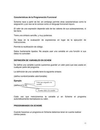 Características de la Programación Funcional

Scheme nace a partir de list, sin embargo permite otras características como la
asignación y por eso se le conoce como un lenguaje funcional impuro.

El valor de una expresión depende solo de los valores de sus subexpresiones, si
las tiene.

Tiene una sintaxis sencilla, y muy poderosa.

Se basa en la evaluación de expresiones en lugar de la ejecución de
instrucciones.

Permite la reutilización de código.

Datos fuertemente tipados: No acepta usar una variable en una función si sus
datos no coinciden


DEFINICIÓN DE VARIABLES EN SCHEM

Se define una variable cuando queremos guardar un valor para que sea usada en
cualquier parte del programa.

La definición de una variable tiene la siguiente sintaxis:

(define nombreVariable valorVariable)

Ejemplo
                           Valor que asignado a la
                           variable
(define pi 3.14)

                             Nombre dado a la variable


Cada vez que mencionemos la variable pi                  en Scheme   el programa
automáticamente reemplazara su valor.


PROGRAMANDO EN SCHEME


Cuando hacemos un programa en Scheme debemos tener en cuenta realizar
ciertos pasos:



                                                                              13
 