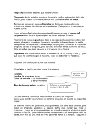 Propósito: donde se describir que hace la función.

El contrato donde se indica sus datos de entrada y salida y el nombre dado a la
función, para nuestro curso manejaremos esto como el análisis de datos.

También se piensan en algunos Ejemplos: es decir para ciertos valores de
entrada que valores de salida se esperan obtener. (Este paso no lo usaremos en
nuestro curso).

Luego se hacen las instrucciones propias del programa o sea el cuerpo del
programa como decir el algoritmo pero escrito en lenguaje Scheme.

Finalmente se realiza la prueba es decir la ejecución del programa donde se dan
valores a los datos o variables de entrada para obtener los resultados de salida.
Este paso es tan importante como el cuerpo del programa, ya que en el cuerpo del
programa se crea el programa, pero es en su ejecución donde realmente se utiliza.
Si no se realiza este paso es como si el programa no se hiciera.

Importante: Los comentarios deben ir antecedidos de un punto y coma ;                 para
que estos no sean leídos por la maquina. (Solo los debemos ver nosotros).


Hagamos una función para sumar dos números


;Propósito: la función permitirá sumar dos números

;analisis                                                                Tipo de los datos
                                                                         de entrada
Nombre de programa: suma
Datos de entrada x de tipo numérico
                 y de tipo numérico

Tipo de datos de salida: numérico       En Scheme no necesitamos darle
                                        nombre a los datos de salida




Una vez tenemos claro estos paso hacemos el cuerpo del programa
Bueno para escribir una función en Scheme tengamos en cuenta las siguientes
cosas:

En Scheme todo va en paréntesis, cada paréntesis que abre debe cerrarse, para
iniciar un programa utilizamos la palabra define para indicar que inicia el
programa. Luego se abre un paréntesis en el cual se encierra el nombre que le
damos a la función, para darle el nombre pensemos en cual es el tipo de dato de
salida, esos nos da una idea de cómo podemos llamar a la función. Seguido al



                                                                                             14
 