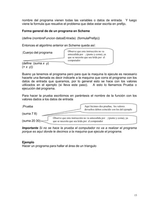 nombre del programa vienen todas las variables o datos de entrada. Y luego
viene la formula que resuelve el problema que debe estar escrita en prefijo.

Forma general de de un programa en Scheme

(define (nombreFuncion datosEntrada) (formulaPrefijo))

Entonces el algoritmo anterior en Scheme queda así:
                                    Observe que esta instrucción no va
;Cuerpo del programa                antecedida por ; (punto y coma), ya
                                    que se necesita que sea leída por el
                                    computador
(define (suma x y)
(+ x y))

Bueno ya tenemos el programa pero para que la maquina lo ejecute es necesario
hacerle una llamada es decir indicarle a la maquina que corra el programa con los
datos de entrada que queramos, por lo general esto se hace con los valores
utilizados en el ejemplo (si lleva este paso).    A esto lo llamamos Prueba o
ejecución del programa.

Para hacer la prueba escribimos en paréntesis el nombre de la función con los
valores dados a los datos de entrada

;Prueba                                             Aquí hicimos dos pruebas, los valores
                                                    devueltos deben coincidir con los del ejemplo
(suma 7 8)
                       Observe que esta instrucción no va antecedida por ; (punto y coma), ya
(suma 20 30)           que se necesita que sea leída por el computador

Importante Si no se hace la prueba el computador no va a realizar el programa
porque es aquí donde le decimos a la maquina que ejecute el programa.


Ejemplo
Hacer un programa para hallar el área de un triangulo




                                                                                                    15
 