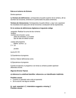 Este es el entorno de Scheme

Donde aparecen:

La Ventana de definiciones: corresponde a la parte superior de la ventana, allí se
escriben las funciones, teniendo en cuenta todos los pasos anteriores.

Ventana de interacciones: Corresponde a la parte inferior, y aquí van a aparecer
los resultados de la ejecución de las funciones o evaluación de las expresiones.

En la ventana de definiciones digitamos el siguiente código

;proposito: Realizar la suma de dos números
;análisis
;nombre de la función :suma
    ;datos de entradas: x:y:number
    ;tipo de dato de salida number

;cuerpo del programa
    (define (suma x y)
(+ x y))

    ;prueba

(suma 45 67)

3) Guardemos el programa

Archivo->Salvar definiciones como

4) Ejecutemos el programa

Cuando se ejecuta un programa o se revisa su sintaxis pueden aparecer
diferentes errores

Algunos Errores Típicos

a) reference to undefined identifier: referencia a un identificador indefinido

Posibles causas
 Cuando un operador esta unido al operando
 Se ha escrito mal alguna variable


b) read: expected a ')'; indentation suggests a missing ')'
Posibles causas


                                                                                 18
 