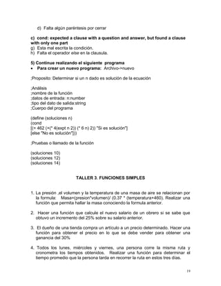 d) Falta algún paréntesis por cerrar

c) cond: expected a clause with a question and answer, but found a clause
with only one part
g) Esta mal escrita la condición.
h) Falta el operador else en la clausula.

5) Continue realizando el siguiente programa
 Para crear un nuevo programa: Archivo->nuevo

;Proposito: Determinar si un n dado es solución de la ecuación

;Análisis
;nombre de la función
;datos de entrada: n:number
;tipo del dato de salida:string
;Cuerpo del programa

(define (soluciones n)
(cond
[(= 462 (+(* 4(expt n 2)) (* 6 n) 2)) "Si es solución"]
[else "No es solución"]))

;Pruebas o llamado de la función

(soluciones 10)
(soluciones 12)
(soluciones 14)


                         TALLER 3. FUNCIONES SIMPLES


1. La presión ,el volumen y la temperatura de una masa de aire se relacionan por
   la formula: Masa=(presion*volumen)/ (0.37 * (temperatura+460). Realizar una
   función que permita hallar la masa conociendo la formula anterior.

2. Hacer una función que calcule el nuevo salario de un obrero si se sabe que
  obtuvo un incremento del 25% sobre su salario anterior.

3. El dueño de una tienda compra un artículo a un precio determinado. Hacer una
   función para obtener el precio en lo que se debe vender para obtener una
   ganancia del 30%

4. Todos los lunes, miércoles y viernes, una persona corre la misma ruta y
   cronometra los tiempos obtenidos. Realizar una función para determinar el
   tiempo promedio que la persona tarda en recorrer la ruta en estos tres días.


                                                                              19
 