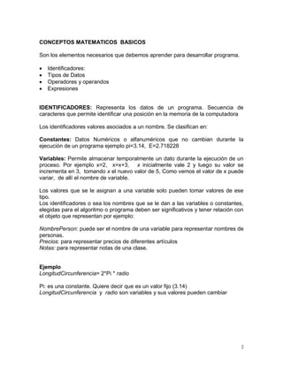 CONCEPTOS MATEMATICOS BASICOS

Son los elementos necesarios que debemos aprender para desarrollar programa.

   Identificadores:
   Tipos de Datos
   Operadores y operandos
   Expresiones


IDENTIFICADORES: Representa los datos de un programa. Secuencia de
caracteres que permite identificar una posición en la memoria de la computadora

Los identificadores valores asociados a un nombre. Se clasifican en:

Constantes: Datos Numéricos o alfanuméricos que no cambian durante la
ejecución de un programa ejemplo pi=3.14, E=2.718228

Variables: Permite almacenar temporalmente un dato durante la ejecución de un
proceso. Por ejemplo x=2, x=x+3, x inicialmente vale 2 y luego su valor se
incrementa en 3, tomando x el nuevo valor de 5, Como vemos el valor de x puede
variar, de allí el nombre de variable.

Los valores que se le asignan a una variable solo pueden tomar valores de ese
tipo.
Los identificadores o sea los nombres que se le dan a las variables o constantes,
elegidas para el algoritmo o programa deben ser significativos y tener relación con
el objeto que representan por ejemplo:

NombrePerson: puede ser el nombre de una variable para representar nombres de
personas.
Precios: para representar precios de diferentes artículos
Notas: para representar notas de una clase.


Ejemplo
LongitudCircunferencia= 2*Pi * radio

Pi: es una constante. Quiere decir que es un valor fijo (3.14)
LongitudCircunferencia y radio son variables y sus valores pueden cambiar




                                                                                  2
 