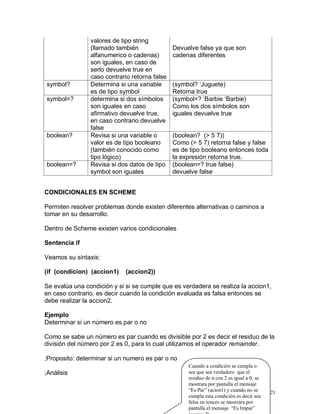 valores de tipo string
                (llamado también               Devuelve false ya que son
                alfanumerico o cadenas)        cadenas diferentes
                son iguales, en caso de
                serlo devuelve true en
                caso contrario retorna false
symbol?         Determina si una variable      (symbol? ‘Juguete)
                es de tipo symbol              Retorna true
symbol=?        determina si dos símbolos      (symbol=? ‘Barbie ‘Barbie)
                son iguales en caso            Como los dos símbolos son
                afirmativo devuelve true,      iguales devuelve true
                en caso contrario devuelve
                false
boolean?        Revisa si una variable o       (boolean? (> 5 7))
                valor es de tipo booleano      Como (> 5 7) retorna false y false
                (también conocido como         es de tipo booleano entonces toda
                tipo lógico)                   la expresión retorna true.
boolean=?       Revisa si dos datos de tipo    (boolean=? true false)
                symbol son iguales             devuelve false


CONDICIONALES EN SCHEME

Permiten resolver problemas donde existen diferentes alternativas o caminos a
tomar en su desarrollo.

Dentro de Scheme existen varios condicionales

Sentencia if

Veamos su sintaxis:

(if (condicion) (accion1)    (accion2))

Se evalúa una condición y si si se cumple que es verdadera se realiza la accion1,
en caso contrario, es decir cuando la condición evaluada es falsa entonces se
debe realizar la accion2.

Ejemplo
Determinar si un número es par o no

Como se sabe un número es par cuando es divisible por 2 es decir el residuo de la
división del número por 2 es 0, para lo cual utilizamos el operador remainder.

;Proposito: determinar si un numero es par o no
                                                    Cuando a condición se cumpla o
;Análisis                                           sea que sea verdadero que el
                                                    residuo de n con 2 es igual a 0, se
                                                    mostrara por pantalla el mensaje
                                                    “Es Par” (acion1) y cuando no se      21
                                                    cumpla esta condición es decir sea
                                                    falsa en tonces se mostrara por
                                                    pantalla el mensaje “Es Impar”
 