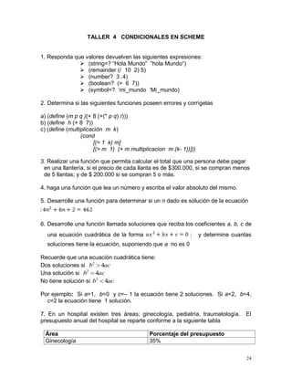 TALLER 4 CONDICIONALES EN SCHEME


1. Responda que valores devuelven las siguientes expresiones:
               (string=? “Hola Mundo” “hola Mundo“)
               (remainder (/ 10 2) 5)
               (number? 3 .4)
               (boolean? (> 6 7))
               (symbol=? ‘mi_mundo ‘Mi_mundo)

2. Determina si las siguientes funciones poseen errores y corrígelas

a) (define (m p q )(+ 8 (+(* p q) r)))
b) (define h (+ 8 7))
c) (define (multiplicación m k)
                 (cond
                       [(= 1 k) m]
                       [(> m 1) (+ m multiplicacion m (k- 1))]))

3. Realizar una función que permita calcular el total que una persona debe pagar
 en una llantería, si el precio de cada llanta es de $300.000, si se compran menos
 de 5 llantas; y de $ 200.000 si se compran 5 o más.

4. haga una función que lea un número y escriba el valor absoluto del mismo.

5. Desarrolle una función para determinar si un n dado es solución de la ecuación
4n262
6. Desarrolle una función llamada soluciones que reciba los coeficientes a, b, c de
   una ecuación cuadrática de la forma                             axbc0
                                                          2 y determine cuantas

          soluciones tiene la ecuación, suponiendo que a no es 0

Recuerde que una ecuación cuadrática tiene:
Dos soluciones si b2  4ac
Una solución si b2  4ac
No tiene solución si b2  4ac

Por ejemplo: Si a=1, b=0 y c=– 1 la ecuación tiene 2 soluciones. Si a=2, b=4,
  c=2 la ecuación tiene 1 solución.

7. En un hospital existen tres áreas; ginecología, pediatría, traumatología.    El
presupuesto anual del hospital se reparte conforme a la siguiente tabla

          Área                                  Porcentaje del presupuesto
          Ginecología                           35%

                                                                                 24
 