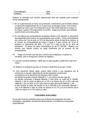 Traumatología                            25%
 Pediatría                                30%

Obtener la cantidad que recibirá determinada área del hospital para cualquier
monto presupuestal.

7. En un supermercado se hace una promoción, mediante la cual el cliente obtiene
   un descuento dependiendo de un numero que se escoge al azar, si el número
   escogido es menor que 74 el descuento es el 15% sobre total de la compra, si
   es mayor o igual a 74 el descuento es el 20%. Haga una función que obtenga
   cuánto dinero se le descuenta.

8. En una fábrica de computadoras se plantea ofrecer a los clientes un descuento
   que dependerá del número de computadoras que compre. Si las computadoras
   son menos de 5 se le dará un 10% de descuento sobre el total de la compra, si
   el número de computadoras es mayor o igual a 5 pero menos de 10 se le
   otorgara un descuento del 20%; y si son 10 o más se les da un 40% de
   descuento. El precio de cada computadora es de $1.100.000. Realice una
   función que calcule cuánto se paga finalmente por la compra de las
   computadoras.

10.   Haga una función que lea dos numeros los multiplíque y muestre su
  resultado, solo si el segundo número es negativo.

11. Lea tres números distintos, valide que no sean iguales y determine cuál es el
  mayor.

12. Elabore un programa que lea un número y determine si es par o impar.

13. Una Aerolínea desea saber cuánto debe cobrar a sus pasajeros por la
  compra de un tiquete, dependiendo de las siguientes condiciones:
  Los destinos de la Aerolínea son Bogotá y San Andrés
  Un tiquete se puede comprar faltando 2, 1 o el mismo día del viaje (0)
  Un tiquete comprado a Bogotá faltando 2 días tiene un costo de $ 150000,
   faltando 1 día su costo se eleva en un 5% y el mismo día en un 8% más que
   faltando 1 día, es decir un 8% más sobre el valor del tiquete faltando 1 día.
  A San Andrés el costo del tiquete es de $ 395.000 si es comprado faltando 1
   día, si es faltando 2 días su costo se reduce en un 7% y si es el mismo día el
   valor es mayor en un 5% sobre su valor.


                           FUNCIONES AUXILIARES

El uso de funciones auxiliares hace que el diseño de programas sea más
manejable y agradable, permitiendo descomponer un problema en pequeños
subproblemas.



                                                                                    25
 