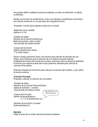 Se pueden definir múltiples funciones auxiliares, el orden de definición no afecta
su llamado.

Desde una función se puede llamar a otra, por ejemplo si diseñamos una función
que calcule el área de un círculo seria de la siguiente forma.

;Propósito: función para calcular el área de un circulo

;Definición de la variable
(define pi 3.14)

;Análisis de datos
Nombre de la función:AreaCirculo
Datos de entrada: radio:number
Tipo del dato de salida:number

;Cuerpo de la función
(define (AreaCirculo radio))
 (* pi radio radio))

Ahora si luego queremos hacer una función para calcular el volumen de una
esfera, pero sabemos que el volumen de una esfera se puede calcular
multiplicando el área del círculo por el radio, entonces como ya tenemos diseñada
la función que calcula el área del círculo podemos utilizarla para calcular el
volumen de la esfera.

Entonces diseñemos la función para calcular el volumen de la esfera, y que utilice
la función anterior.

;Función Principal
Proposito: calcular el volumen de una esfera

;Analisis de datos
;Nombre de la función:VolumenEsfera
;Datos de entrada: r :number
;Tipo de dato de salida number
                                         Aquí llamamos a la
                                          función auxiliar
;cuerpo de la función
(define (VolumenEsfera r)
         (* ( / 4 3) (AreaCirculo r)))

;llamado de la función o prueba
(VolumenEsfera 5)


Ejemplo
Hallar el área de un anillo usando funciones auxiliares


                                                                                     26
 