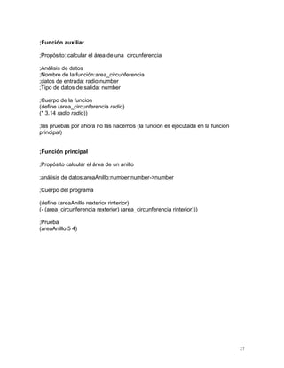 ;Función auxiliar

;Propósito: calcular el área de una circunferencia

;Análisis de datos
;Nombre de la función:area_circunferencia
;datos de entrada: radio:number
;Tipo de datos de salida: number

;Cuerpo de la funcion
(define (area_circunferencia radio)
(* 3.14 radio radio))

;las pruebas por ahora no las hacemos (la función es ejecutada en la función
principal)


;Función principal

;Propósito calcular el área de un anillo

;análisis de datos:areaAnillo:number:number->number

;Cuerpo del programa

(define (areaAnillo rexterior rinterior)
(- (area_circunferencia rexterior) (area_circunferencia rinterior)))

;Prueba
(areaAnillo 5 4)




                                                                               27
 