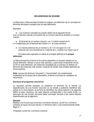 RECURSIVIDAD EN SCHEME


La Recursión o Recursividad consiste en realizar una definición de un concepto en
términos del propio concepto que se está definiendo.

Ejemplos:

    ·Los números naturales se pueden definir de la siguiente forma:
0 es un Número natural y el sucesor de un número natural es también un número
natural.

    ·El factorial de un número natural n, es 1 si dicho número es 0,
o n multiplicado por el factorial del número n-1, en caso contrario.

      La n-ésima potencia de un número x, es 1 si n es igual a 0, o el
       producto de x por la potencia (n-1)-ésima de x, cuando n es mayor que 0.

      En todos estos ejemplos se utiliza el concepto definido en la propia
definición.

La Recursividad Es la forma en la cual se especifica un proceso basado en su
propia definición. Siendo un poco más precisos, y para evitar el aparente círculo
sin fin en esta definición, las instancias complejas de un proceso se definen en
términos de instancias más simples, estando las finales más simples definidas de
forma explícita.

Nota: aunque los términos "recursión" y "recursividad" son ampliamente
empleados en el campo de la informática, el término correcto en castellano es
recurrencia.

Escritura de programas recursivos

La recursión permite expresar un problema en términos de sí misma, La
especificación de una función recursiva no es simple y podemos identificar dos
partes en su formulación, la primera es identificar los casos básicos y la segunda
definir el paso recursivo, los caso básicos corresponden a los casos limite. La
ejecución de una función recursiva debe converger siempre a los casos básicos
especificados por el algoritmo.

Ejemplo
Realizar una función que sume los n primeros números, sumar los n primeros
números es igual a la suma de los n-1 términos más n y así sucesivamente hasta
llegar a 1.

;Propósito: sumar los n primeros números

                                                                                  29
 