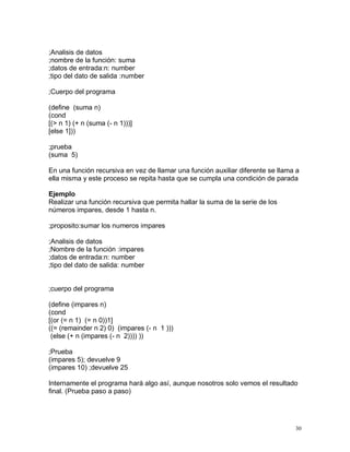;Analisis de datos
;nombre de la función: suma
;datos de entrada:n: number
;tipo del dato de salida :number

;Cuerpo del programa

(define (suma n)
(cond
[(> n 1) (+ n (suma (- n 1)))]
[else 1]))

;prueba
(suma 5)

En una función recursiva en vez de llamar una función auxiliar diferente se llama a
ella misma y este proceso se repita hasta que se cumpla una condición de parada

Ejemplo
Realizar una función recursiva que permita hallar la suma de la serie de los
números impares, desde 1 hasta n.

;proposito:sumar los numeros impares

;Analisis de datos
;Nombre de la función :impares
;datos de entrada:n: number
;tipo del dato de salida: number


;cuerpo del programa

(define (impares n)
(cond
[(or (= n 1) (= n 0))1]
((= (remainder n 2) 0) (impares (- n 1 )))
 (else (+ n (impares (- n 2)))) ))

;Prueba
(impares 5); devuelve 9
(impares 10) ;devuelve 25

Internamente el programa hará algo así, aunque nosotros solo vemos el resultado
final. (Prueba paso a paso)




                                                                                 30
 