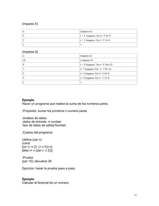 (impares 5)

n                                        (impares n)
5                                        ( + 5 (impares 3))=(+ 5 4)=9
3                                        ( + 3 (impares 1))=(+ 3 1)=4
1                                        1

(impares 9)
n                                        (impares n)
10                                       ( impares 9)
9                                        ( + 9 (impares 7))=(+ 9 16)=25
7                                        (+ 7 (impares 5))= (+ 7 9)=16
5                                        (+ 5 (impares 3))=(+ 5 4)=9
3                                        (+ 3 (impares 1))=(+ 3 1)=4
1                                        1




Ejemplo
Hacer un programa que realice la suma de los números pares.

;Propósito: sumar los primeros n numero pares

;Análisis de datos
;datos de entrada: n:number
;tipo de datos de salida:Number

;Cuerpo del programa

(define (par n)
(cond
[(or (= n 2) (= n 0)) n]
[else (+ n (par (- n 2))]

;Prueba
(par 10); devuelve 30

Ejercicio: hacer la prueba paso a paso


Ejemplo
Calcular el factorial de un número


                                                                          31
 