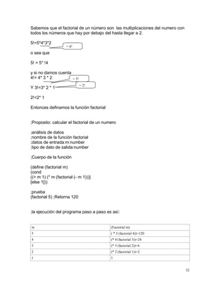 Sabemos que el factorial de un número son las multiplicaciones del numero con
todos los números que hay por debajo del hasta llegar a 2.

5!=5*4*3*2
                    = 4!
o sea que

5! = 5* !4

y si no damos cuenta
4!= 4* 3 * 2         = 3!
                             = 2!
Y 3!=3* 2 * 1

2!=2* 1

Entonces definamos la función factorial


;Proposito: calcular el factorial de un numero

;análisis de datos
;nombre de la función factorial
;datos de entrada:m:number
;tipo de dato de salida:number

;Cuerpo de la función

(define (factorial m)
(cond
((> m 1) (* m (factorial (- m 1)))]
[else 1]))

;prueba
(factorial 5) ;Retorna 120


;la ejecución del programa paso a paso es así:


m                                          (Factorial m)
5                                          ( * 5 (factorial 4))=120
4                                          (* 4 (factorial 3))=24
3                                          (* 3 (factorial 2))=6
2                                          (* 2 (factorial 1))=2
1                                          1


                                                                                32
 