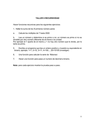 TALLER 6 RECURSIVIDAD


Hacer funciones recursivas para los siguientes ejercicios:

1. Hallar la suma de los N primeros número pares

a.    Calcule los múltiplos de 7 hasta 2000

b.      Lea un número y determine si es primo o no; un número es primo si no es
divisible por otro número diferente de el mismo o la unidad.
Por ejemplo el 7 aparte de el mismo y 1 no hay otro número que lo divida, por lo
tanto es primo.

5.     Escriba un programa que lea un entero positivo y muestre su equivalente en
 binario, ejemplo: 1=1, 2=10, 3=11, 4=100.... 20=10100 (investigar)

6.    Una función para calcular la serie de fibbonaci

7.    Hacer una función para pasa un numero de decimal a binario.


Nota: para cada ejercicio mostrar la prueba paso a paso.




                                                                               33
 