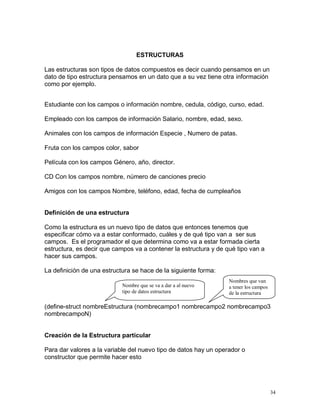ESTRUCTURAS

Las estructuras son tipos de datos compuestos es decir cuando pensamos en un
dato de tipo estructura pensamos en un dato que a su vez tiene otra información
como por ejemplo.


Estudiante con los campos o información nombre, cedula, código, curso, edad.

Empleado con los campos de información Salario, nombre, edad, sexo.

Animales con los campos de información Especie , Numero de patas.

Fruta con los campos color, sabor

Película con los campos Género, año, director.

CD Con los campos nombre, número de canciones precio

Amigos con los campos Nombre, teléfono, edad, fecha de cumpleaños


Definición de una estructura

Como la estructura es un nuevo tipo de datos que entonces tenemos que
especificar cómo va a estar conformado, cuáles y de qué tipo van a ser sus
campos. Es el programador el que determina como va a estar formada cierta
estructura, es decir que campos va a contener la estructura y de qué tipo van a
hacer sus campos.

La definición de una estructura se hace de la siguiente forma:
                                                                  Nombres que van
                            Nombre que se va a dar a al nuevo     a tener los campos
                            tipo de datos estructura              de la estructura

(define-struct nombreEstructura (nombrecampo1 nombrecampo2 nombrecampo3
nombrecampoN)


Creación de la Estructura particular

Para dar valores a la variable del nuevo tipo de datos hay un operador o
constructor que permite hacer esto




                                                                                       34
 