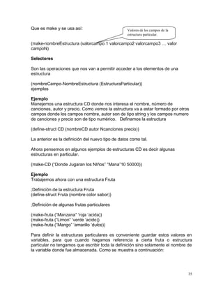 Que es make y se usa así:                          Valores de los campos de la
                                                   estructura particular.

(make-nombreEstructura (valorcampo 1 valorcampo2 valorcampo3 … valor
campoN)

Selectores

Son las operaciones que nos van a permitir acceder a los elementos de una
estructura

(nombreCampo-NombreEstructura (EstructuraParticular))
ejemplos

Ejemplo
Manejemos una estructura CD donde nos interesa el nombre, número de
canciones, autor y precio. Como vemos la estructura va a estar formado por otros
campos donde los campos nombre, autor son de tipo string y los campos numero
de canciones y precio son de tipo numérico. Definamos la estructura

(define-struct CD (nombreCD autor Ncanciones precio))

La anterior es la definición del nuevo tipo de datos como tal.

Ahora pensemos en algunos ejemplos de estructuras CD es decir algunas
estructuras en particular.

(make-CD (“Donde Jugaran los NIños” “Mana”10 50000))

Ejemplo
Trabajemos ahora con una estructura Fruta

;Definición de la estructura Fruta
(define-struct Fruta (nombre color sabor))

;Definición de algunas frutas particulares

(make-fruta (“Manzana” ‘roja ‘acida))
(make-fruta (“Limon” ‘verde ‘acido))
(make-fruta (“Mango” ‘amarillo ‘dulce))

Para definir la estructuras particulares es conveniente guardar estos valores en
variables, para que cuando hagamos referencia a cierta fruta o estructura
particular no tengamos que escribir toda la definición sino solamente el nombre de
la variable donde fue almacenada. Como se muestra a continuación:




                                                                                 35
 
