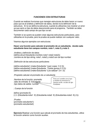 FUNCIONES CON ESTRUCTURAS

Cuando se realizan funciones que manejan estructuras de debe hacer un nuevo
paso que es el análisis y definición de datos, donde ira la definición de la
estructura. Si no se define la estructura, cuando la utilicemos nos mostrar un error
ya que será un tipo de datos desconocido para el programa. También se debe
documentar cada campo de que tipo va ser.

También si se quiere se pueden crear algunas estructuras particulares, para
utilizarlas en la prueba, pero la prueba se puede realizar con cualquier valor.

Veamos algunos ejemplos con estructuras:

Hacer una función para calcular el promedio de un estudiante, donde cada
estudiante tiene los campos nombre, nota 1, nota 2 y nota 3.

;Análisis y definición de datos
(define-struct Estudiante (nombre nota1 nota2 nota3))
;nombre es de tipo string, nota1, nota2 y nota3 son de tipo number

;Definición de las estructuras particulares

(define estudiante1 (make-Estudiante “Juan Lopez 5 4 3))
(define estudiante2 (make-Estudiante “Carlos gomez 5 3 2))
(define estudiante3 (make-Estudiante ”Luis salazar” 2.4 3))

;Propósito calcular el promedio de un estudiante
                                               Este es el nombre con el que
;Nombre de la función: promedio                se definió la estructura La
;dato de entrada: E: Estudiante                función recibe un dato de tipo
;tipo datos de salida: number                  Estudiante

; Cuerpo de la función

define (promedio E)
(/ (+ (Estudiante-nota1 E) (Estudiante-nota2 E) (Estudiantes-nota3 E)) 3))

;Prueba
(promedio estudiante1)
(promedio estudiante2)



Ejercicio:Realizar una función que calcule el promedio de tres estudiantes, utilice
la función anterior como función auxiliar.


                                                                                  37
 