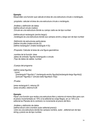 Ejemplo
Desarrollar una función que calcule el área de una estructura círculo o rectángulo.

;propósito: calcular el área de una estructura círculo o rectángulo.

;Análisis y definición de datos
(define-struct circulo (radio))
;Circulo es una estructura donde su campo radio es de tipo number

(define-struct rectangulo (ancho largo))
;rectángulo es una estructura donde sus campos ancho y largo son de tipo number

;Definición de estructuras particulares
(define circulito (make-circulo 2))
(define rectangulo1 (make-rectangulo 4 5))

;Proposito: Calcular el área de una figura geométrica

;nombre de la función: área
;datos de entrada: figurita:rectanguolo o circulo
;Tipo de datos de salida: number


;Cuerpo del programa

(define (area figurita)
 (cond
  [(rectangulo? figurita) (* (rectangulo-ancho figurita)(rectangulo-largo figurita))]
  [(circulo? figurita) (* (circulo-radio figurita)3.14)]))

;Prueba

(area rectangulo1) ;retorna 20
(area circulito) ;retorna 6.28


Ejemplo
Hacer una función que reciba una estructura libro y retorne el mismo libro pero con
el precio incrementado en 15% si la editorial es oveja Negra, en un 10% si la
editorial es Planeta de lo contrario no incremente el precio del libro.

;Análisis y definición de datos
(define-struct Libro (nombre autor editorial precio))
;Libro es una estructura donde los campos nombre, autor , editorial son de tipo
string y precio es de tipo number.



                                                                                        38
 