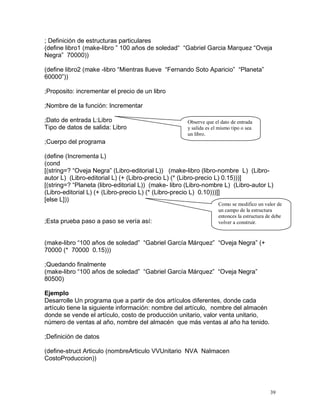 ; Definición de estructuras particulares
(define libro1 (make-libro ” 100 años de soledad“ “Gabriel Garcia Marquez “Oveja
Negra” 70000))

(define libro2 (make -libro “Mientras llueve “Fernando Soto Aparicio” “Planeta”
60000”))

;Proposito: incrementar el precio de un libro

;Nombre de la función: Incrementar

;Dato de entrada L:Libro                             Observe que el dato de entrada
Tipo de datos de salida: Libro                       y salida es el mismo tipo o sea
                                                     un libro.
;Cuerpo del programa

(define (Incrementa L)
(cond
[(string=? “Oveja Negra” (Libro-editorial L)) (make-libro (libro-nombre L) (Libro-
autor L) (Libro-editorial L) (+ (Libro-precio L) (* (Libro-precio L) 0.15)))]
[(string=? “Planeta (libro-editorial L)) (make- libro (Libro-nombre L) (Libro-autor L)
(Libro-editorial L) (+ (Libro-precio L) (* (Libro-precio L) 0.10)))]]
[else L]))
                                                                   Como se modifico un valor de
                                                                   un campo de la estructura
                                                                   entonces la estructura de debe
;Esta prueba paso a paso se vería así:                             volver a construir.


(make-libro “100 años de soledad” “Gabriel García Márquez” “Oveja Negra” (+
70000 (* 70000 0.15)))

;Quedando finalmente
(make-libro “100 años de soledad” “Gabriel García Márquez” “Oveja Negra”
80500)

Ejemplo
Desarrolle Un programa que a partir de dos artículos diferentes, donde cada
artículo tiene la siguiente información: nombre del artículo, nombre del almacén
donde se vende el artículo, costo de producción unitario, valor venta unitario,
número de ventas al año, nombre del almacén que más ventas al año ha tenido.

;Definición de datos

(define-struct Articulo (nombreArticulo VVUnitario NVA Nalmacen
CostoProduccion))




                                                                                           39
 