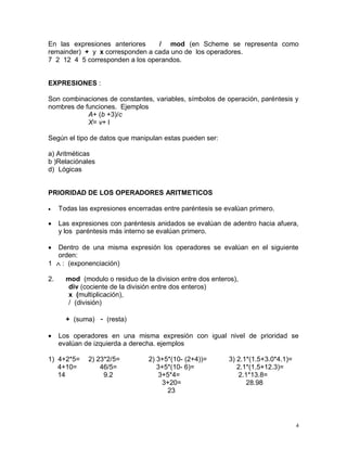 En las expresiones anteriores    / mod (en Scheme se representa como
remainder) + y x corresponden a cada uno de los operadores.
7 2 12 4 5 corresponden a los operandos.


EXPRESIONES :

Son combinaciones de constantes, variables, símbolos de operación, paréntesis y
nombres de funciones. Ejemplos
            A+ (b +3)/c
            X= v+ l

Según el tipo de datos que manipulan estas pueden ser:

a) Aritméticas
b )Relaciónales
d) Lógicas


PRIORIDAD DE LOS OPERADORES ARITMETICOS

    Todas las expresiones encerradas entre paréntesis se evalúan primero.

    Las expresiones con paréntesis anidados se evalúan de adentro hacia afuera,
     y los paréntesis más interno se evalúan primero.

  Dentro de una misma expresión los operadores se evalúan en el siguiente
   orden:
1  : (exponenciación)

2.     mod (modulo o residuo de la division entre dos enteros),
       div (cociente de la división entre dos enteros)
       x (multiplicación),
       / (división)

       + (suma) - (resta)

    Los operadores en una misma expresión con igual nivel de prioridad se
     evalúan de izquierda a derecha. ejemplos

1) 4+2*5=     2) 23*2/5=         2) 3+5*(10- (2+4))=       3) 2.1*(1.5+3.0*4.1)=
   4+10=          46/5=             3+5*(10- 6)=              2.1*(1.5+12.3)=
   14              9.2              3+5*4=                    2.1*13.8=
                                     3+20=                       28.98
                                       23




                                                                                   4
 