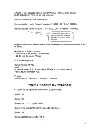 ;Articulo es una estructura donde nombreArticulo Nalmacen son string y
CostoProduccion y NVA son de tipo numérico

;Definición de estructuras particulares

(define articulo1 (make-Articulo “Lavadora” 60000 100 “Exito” 50000))

(define articulo2 (make-Articulo “TV” 550000 200 “Carrefour” 400000))

                                           Las estructuras particulares se
                                           definen para probar o ejecutar
                                           la función, pero es opcional el
                                           definirlas.


;Propósito determinar el nombre del almacén con el artículo que más ventas al año
ha tenido

;Nombre de la función: Ventas
 ;Datos entrada:A1:Articulo, A2:Articulo
:Tipo de dato de salida: Articulo

;Cuerpo del programa

(define (Ventas A1 A2)
(cond
[(> (Articulo-NVA A1) (Articulo-NVA A2)) (Articulo-Nalmacen A1)]
[else (Articulo-Nalmacen A2)])

;Prueba
(Ventas articulo1 articulo2); Devuelve “Carrefour”


                 TALLER 8 FUNCIONES CON ESTRUCTURAS

1. A partir de las siguientes definiciones y expresiones:

(define x 8)

(define y 3)

(define-struct nodo (izq der valor))

(define-struct estudiante (nombre apellido promedio))

(define z 3)

(define arbolito (make-nodo 10 5 3))


                                                                               40
 