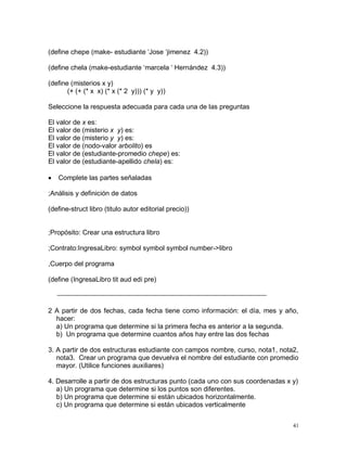 (define chepe (make- estudiante ‘Jose ‘jimenez 4.2))

(define chela (make-estudiante ‘marcela ‘ Hernández 4.3))

(define (misterios x y)
       (+ (+ (* x x) (* x (* 2 y))) (* y y))

Seleccione la respuesta adecuada para cada una de las preguntas

El valor de x es:
El valor de (misterio x y) es:
El valor de (misterio y y) es:
El valor de (nodo-valor arbolito) es
El valor de (estudiante-promedio chepe) es:
El valor de (estudiante-apellido chela) es:

   Complete las partes señaladas

;Análisis y definición de datos

(define-struct libro (titulo autor editorial precio))


;Propósito: Crear una estructura libro

;Contrato:IngresaLibro: symbol symbol symbol number->libro

,Cuerpo del programa

(define (IngresaLibro tit aud edi pre)



2 A partir de dos fechas, cada fecha tiene como información: el día, mes y año,
  hacer:
  a) Un programa que determine si la primera fecha es anterior a la segunda.
  b) Un programa que determine cuantos años hay entre las dos fechas

3. A partir de dos estructuras estudiante con campos nombre, curso, nota1, nota2,
   nota3. Crear un programa que devuelva el nombre del estudiante con promedio
   mayor. (Utilice funciones auxiliares)

4. Desarrolle a partir de dos estructuras punto (cada uno con sus coordenadas x y)
   a) Un programa que determine si los puntos son diferentes.
   b) Un programa que determine si están ubicados horizontalmente.
   c) Un programa que determine si están ubicados verticalmente


                                                                                41
 
