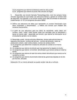 d) Un programa que retorne la distancia entre los dos puntos.
   e) Un programa que retorne el punto más cercano al origen.

5.    Desarrolle una función llamada TiempoSegundos, (con los campos horas
minutos segundos) la cual recibe una estructura tiempo y genera el número total
de segundos. Por ejemplo: si la función recibe como dato de entrada la estructura
(make-tiempo 10 10 2) el programa devuelve 36602

6 Defina una estructura de datos que represente un numero fraccionario (que
  tiene numerador y denominador) y realice una función que múltiple dos
  números fraccionarios.

7. A partir de una estructura para los datos de estudiante, estos datos son
   nombre, nota1, nota2, nota3 donde notas son parciales para el estudiante y
   tienen el mismo valor, desarrollé una función, que retorne la información de si
   el estudiante aprobó o no la materia.

 8. Desarrolle a partir de dos artículos diferentes, donde cada articulo tiene la
 siguiente información: nombre del artículo, nombre del almacén, costo de
 producción unitario, valor venta unitario, numero de ventas al año:
 a) Un programa que determine si todos los artículos se venden en el mismo
     almacén
b) Un programa que retorne el articulo que mas ganancia ha dejado en el año.
c) Un programa que retorne el nombre del almacén que menos ventas en total ha
    tenido
d) Un programa que retorne el valor de venta unitario del articulo que menos se ha
    vendido en el año
e) Un programa que retorne el promedio total de las ganancias dejadas en el año
    por los tres .artículos

Aclaración: En un mismo almacén se puede vender más de un artículo.




                                                                                42
 