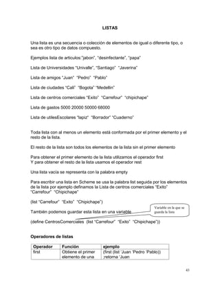 LISTAS


Una lista es una secuencia o colección de elementos de igual o diferente tipo, o
sea es otro tipo de datos compuesto.

Ejemplos lista de articulos:”jabon”, “desinfectante”, “papa”

Lista de Universidades “Univalle”, “Santiago” “Javerina”

Lista de amigos “Juan” “Pedro” “Pablo”

Lista de ciudades “Cali” “Bogota” “Medellin”

Lista de centros comerciales “Exito” “Carrefour” “chipichape”

Lista de gastos 5000 20000 50000 68000

Lista de utilesEscolares “lapiz“ “Borrador” “Cuaderno”


Toda lista con al menos un elemento está conformada por el primer elemento y el
resto de la lista.

El resto de la lista son todos los elementos de la lista sin el primer elemento

Para obtener el primer elemento de la lista utilizamos el operador first
Y para obtener el resto de la lista usamos el operador rest

Una lista vacía se representa con la palabra empty

Para escribir una lista en Scheme se usa la palabra list seguida por los elementos
de la lista por ejemplo definamos la Lista de centros comerciales “Exito”
“Carrefour” “Chipichape”

(list “Carrefour” “Exito” “Chipichape”)
                                                                        Variable en la que se
También podemos guardar esta lista en una variable                      guarda la lista

(define CentrosComerciales (list “Carrefour” “Exito” “Chipichape”))


Operadores de listas

 Operador        Función                  ejemplo
 first           Obtiene el primer        (first (list ‘Juan ‘Pedro ‘Pablo))
                 elemento de una          ;retorna ‘Juan


                                                                                                43
 