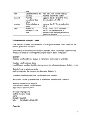 lista
 rest             Obtiene el resto de     (rest (list ‘Juan ‘Pedro ‘Pablo))
                  una lista               ;retorna (list ‘Pedro ‘Pablo)
 append           Permite                 (append (list 5 7 8) (list 10 11)) ;
                  concatenar dos          devuelve (list 5 7 8 10 11)
                  listas
 reverse          Obtiene la lista al     (reverse (list 5 7 8); devuelve (list
                  reves                   8 7 5)
 cons             Agrega un               (cons 2 (list 5 7 8) ) ;devuelve
                  elemento a una          (list 2 5 7 8) observe que el
                  lista                   elemento que se agrega siempre
                                          queda de primero.


Problemas que manejan Listas

Este tipo de funciones son recursivas y por lo general tienen como condición de
parada que la lista sea vacía.

En cuanto a la documentación también se debe hacer un análisis y definición de
datos para la lista a si como para cualquier tipo de datos compuesto

Ejemplo
Realizar una función que calcule el número de elementos de una lista

;Análisis y definición de datos
ListaUtiles es una lista de útiles escolares donde útiles escolares es de tipo symbol

;Definición de una lista particular
(define listaUtiles (list ‘sacapuntas ‘Borrador ‘Maletin ))

;propósito función para sumar los elementos de una lista

;Propósito: función que determine el número de elementos de una lista

;Nombre de la función: longitud
,dato entrada:lista de tipo listaUtiles
;tipo dato de salida:number

;Cuerpo del programa
(define (longitud lista))
(cond
[(empty? lista) 0]
[else (+1 (longitud (rest lista)))]))


Ejemplo


                                                                                   44
 