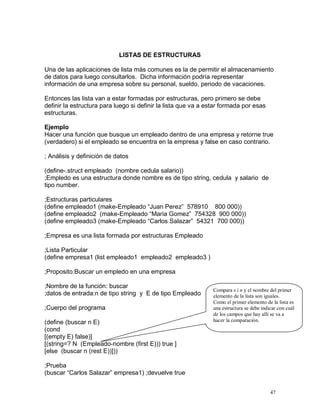 LISTAS DE ESTRUCTURAS

Una de las aplicaciones de lista más comunes es la de permitir el almacenamiento
de datos para luego consultarlos. Dicha información podría representar
información de una empresa sobre su personal, sueldo, periodo de vacaciones.

Entonces las lista van a estar formadas por estructuras, pero primero se debe
definir la estructura para luego si definir la lista que va a estar formada por esas
estructuras.

Ejemplo
Hacer una función que busque un empleado dentro de una empresa y retorne true
(verdadero) si el empleado se encuentra en la empresa y false en caso contrario.

; Análisis y definición de datos

(define-.struct empleado (nombre cedula salario))
;Empledo es una estructura donde nombre es de tipo string, cedula y salario de
tipo number.

;Estructuras particulares
(define empleado1 (make-Empleado “Juan Perez” 578910 800 000))
(define empleado2 (make-Empleado “Maria Gomez” 754328 900 000))
(define empleado3 (make-Empleado “Carlos Salazar” 54321 700 000))

;Empresa es una lista formada por estructuras Empleado

;Lista Particular
(define empresa1 (list empleado1 empleado2 empleado3 )

;Proposito:Buscar un empledo en una empresa

;Nombre de la función: buscar
                                                                Compara s i n y el nombre del primer
;datos de entrada:n de tipo string y E de tipo Empleado         elemento de la lista son iguales.
                                                                Como el primer elemento de la lista es
;Cuerpo del programa                                            una estructura se debe indicar con cuál
                                                                de los campos que hay allí se va a
(define (buscar n E)                                            hacer la comparación.
(cond
[(empty E) false)]
[(string=? N (Empleado-nombre (first E))) true ]
[else (buscar n (rest E))]))

;Prueba
(buscar “Carlos Salazar” empresa1) ;devuelve true


                                                                                           47
 