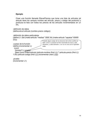 Ejemplo

   Crear una función llamada ElevarPrecios que tome una lista de artículos (el
   articulo tiene los campos nombre del artículo, precio y código del producto) y
   produzca la lista con todos los precios de los artículos incrementados en un
   5%.

;definición de datos
(define-struct articulo (nombre precio código))

;definición de datos particulares
(define L1 (list (make-articulo "medias" 3500 34) (make-articulo "zapatos" 65000
23)))
                                       Cuando algun campo de la estructura de la lista cambia se
                                       debe volver a construir la lista insertando de nuevo cada
;cuerpo de la función                  elemento, y cada elemento a su vez se crea con el operador
(define (incrementar L)                make
  (cond
   [(empty? L) empty]
   [else (cons (make-articulo (articulo-nombre (first L)) (* (articulo-precio (first L))
1.05) (articulo-codigo (first L))) (incrementar (rest L)))]))

;prueba
(incrementar L1)




                                                                                                    48
 