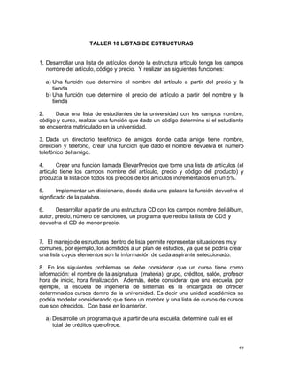 TALLER 10 LISTAS DE ESTRUCTURAS


1. Desarrollar una lista de artículos donde la estructura articulo tenga los campos
   nombre del artículo, código y precio. Y realizar las siguientes funciones:

  a) Una función que determine el nombre del artículo a partir del precio y la
     tienda
  b) Una función que determine el precio del artículo a partir del nombre y la
     tienda

2.    Dada una lista de estudiantes de la universidad con los campos nombre,
código y curso, realizar una función que dado un código determine si el estudiante
se encuentra matriculado en la universidad.

3. Dada un directorio telefónico de amigos donde cada amigo tiene nombre,
dirección y teléfono, crear una función que dado el nombre devuelva el número
telefónico del amigo.

4.      Crear una función llamada ElevarPrecios que tome una lista de artículos (el
articulo tiene los campos nombre del artículo, precio y código del producto) y
produzca la lista con todos los precios de los artículos incrementados en un 5%.

5.      Implementar un diccionario, donde dada una palabra la función devuelva el
significado de la palabra.

6.     Desarrollar a partir de una estructura CD con los campos nombre del álbum,
autor, precio, número de canciones, un programa que reciba la lista de CDS y
devuelva el CD de menor precio.


7. El manejo de estructuras dentro de lista permite representar situaciones muy
comunes, por ejemplo, los admitidos a un plan de estudios, ya que se podría crear
una lista cuyos elementos son la información de cada aspirante seleccionado.

8. En los siguientes problemas se debe considerar que un curso tiene como
información: el nombre de la asignatura (materia), grupo, créditos, salón, profesor
hora de inicio, hora finalización. Además, debe considerar que una escuela, por
ejemplo, la escuela de ingeniería de sistemas es la encargada de ofrecer
determinados cursos dentro de la universidad. Es decir una unidad académica se
podría modelar considerando que tiene un nombre y una lista de cursos de cursos
que son ofrecidos. Con base en lo anterior.

  a) Desarrolle un programa que a partir de una escuela, determine cuál es el
     total de créditos que ofrece.



                                                                                 49
 