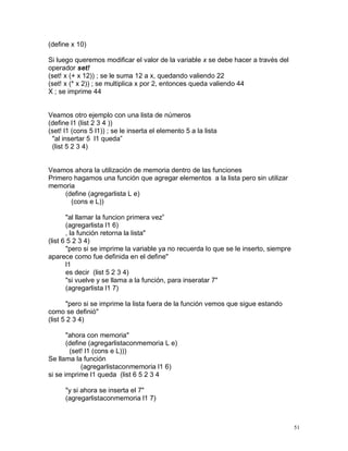 (define x 10)

Si luego queremos modificar el valor de la variable x se debe hacer a través del
operador set!
(set! x (+ x 12)) ; se le suma 12 a x, quedando valiendo 22
(set! x (* x 2)) ; se multiplica x por 2, entonces queda valiendo 44
X ; se imprime 44


Veamos otro ejemplo con una lista de números
(define l1 (list 2 3 4 ))
(set! l1 (cons 5 l1)) ; se le inserta el elemento 5 a la lista
 "al insertar 5 l1 queda”
 (list 5 2 3 4)


Veamos ahora la utilización de memoria dentro de las funciones
Primero hagamos una función que agregar elementos a la lista pero sin utilizar
memoria
     (define (agregarlista L e)
       (cons e L))

       "al llamar la funcion primera vez”
       (agregarlista l1 6)
       , la función retorna la lista"
(list 6 5 2 3 4)
       "pero si se imprime la variable ya no recuerda lo que se le inserto, siempre
aparece como fue definida en el define"
       l1
       es decir (list 5 2 3 4)
       "si vuelve y se llama a la función, para inseratar 7"
       (agregarlista l1 7)

       "pero si se imprime la lista fuera de la función vemos que sigue estando
como se definió"
(list 5 2 3 4)

       "ahora con memoria"
       (define (agregarlistaconmemoria L e)
        (set! l1 (cons e L)))
Se llama la función
             (agregarlistaconmemoria l1 6)
si se imprime l1 queda (list 6 5 2 3 4

      "y si ahora se inserta el 7"
      (agregarlistaconmemoria l1 7)



                                                                                      51
 