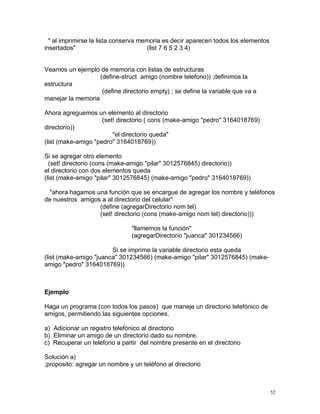 " al imprimirse la lista conserva memoria es decir aparecen todos los elementos
insertados"                           (list 7 6 5 2 3 4)


Veamos un ejemplo de memoria con listas de estructuras
                   (define-struct amigo (nombre telefono)) ;definimos la
estructura
                    (define directorio empty) ; se define la variable que va a
manejar la memoria

Ahora agreguemos un elemento al directorio
                     (set! directorio ( cons (make-amigo "pedro" 3164018769)
directorio))
                         "el directorio queda"
(list (make-amigo "pedro" 3164018769))

Si se agregar otro elemento
  (set! directorio (cons (make-amigo "pilar" 3012576845) directorio))
el directorio con dos elementos queda
(list (make-amigo "pilar" 3012576845) (make-amigo "pedro" 3164018769))

  "ahora hagamos una función que se encargue de agregar los nombre y teléfonos
de nuestros amigos a al directorio del celular"
                  (define (agregarDirectorio nom tel)
                  (set! directorio (cons (make-amigo nom tel) directorio)))

                                "llamemos la función"
                                (agregarDirectorio "juanca" 301234566)

                        Si se imprime la variable directorio esta queda
(list (make-amigo "juanca" 301234566) (make-amigo "pilar" 3012576845) (make-
amigo "pedro" 3164018769))



Ejemplo

Haga un programa (con todos los pasos) que maneje un directorio telefónico de
amigos, permitiendo las siguientes opciones.

a) Adicionar un registro telefónico al directorio
b) Eliminar un amigo de un directorio dado su nombre.
c) Recuperar un teléfono a partir del nombre presente en el directorio

Solución a)
;proposito: agregar un nombre y un teléfono al directorio



                                                                                    52
 