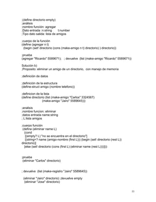 ;(define directorio empty)
;análisis
;nombre función: agregar
;Dato entrada :n:string      t:number
;Tipo dato salida: lista de amigos

;cuerpo de la función
(define (agregar n t)
  (begin (set! directorio (cons (make-amigo n t) directorio) ) directorio))

;prueba
(agregar "Ricardo" 5589671); ; devuelve (list (make-amigo "Ricardo" 5589671))

Solución b)
;Proposito: eliminar un amigo de un directorio, con manejo de memoria

;definición de datos

;definición de la estructura
(define-struct amigo (nombre telefono))

;definicion de la lista
(define directorio (list (make-amigo "Carlos" 3324567)
                 (make-amigo "Jairo" 5589645)))

;analisis
;nombre funcion: eliminar
;datos entrada name:string
; L:lista amigos

;cuerpo función
 (define (eliminar name L)
  (cond
   [(empty? L) "no se encuentra en el directorio"]
   [(string=? name (amigo-nombre (first L))) (begin (set! directorio (rest L))
directorio)]
  [else (set! directorio (cons (first L) (eliminar name (rest L))))]))


;prueba
 (eliminar "Carlos" directorio)


; devuelve (list (make-registro "Jairo" 5589645))

 (eliminar "Jairo" directorio) ;devuelve empty
  (eliminar "Jose" directorio)


                                                                                 53
 