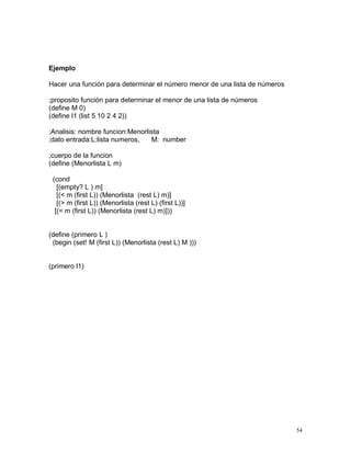 Ejemplo

Hacer una función para determinar el número menor de una lista de números

;proposito función para determinar el menor de una lista de números
(define M 0)
(define l1 (list 5 10 2 4 2))

;Analisis: nombre funcion:Menorlista
;dato entrada:L:lista numeros,   M: number

;cuerpo de la funcion
(define (Menorlista L m)

 (cond
   [(empty? L ) m]
   [(< m (first L)) (Menorlista (rest L) m)]
   [(> m (first L)) (Menorlista (rest L) (first L))]
  [(= m (first L)) (Menorlista (rest L) m)]))


(define (primero L )
 (begin (set! M (first L)) (Menorlista (rest L) M )))


(primero l1)




                                                                            54
 