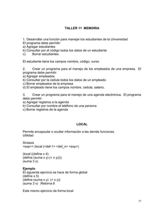 TALLER 11 MEMORIA


1. Desarrollar una función para manejar los estudiantes de la Universidad
El programa debe permitir:
a) Agregar estudiantes
b) Consultar por el código todos los datos de un estudiante
c)     Borrar estudiantes.

El estudiante tiene los campos nombre, código, curso

2.     Crear un programa para el manejo de los empleados de una empresa. El
programa debe permitir:
a) Agregar empleados
b) Consultar por la cedula todos los datos de un empleado
c) Borrar empleados de la empresa
d) El empleado tiene los campos nombre, cedula, salario.

3.     Crear un programa para el manejo de una agenda electrónica. El programa
debe permitir:
a) Agregar registros a la agenda
b) Consultar por nombre el teléfono de una persona
c) Borrar registros de la agenda



                                      LOCAL

Permite encapsular o ocultar información a las demás funciones.
Utilidad

Sintaxis
<exp>= (local (<def-1> <def_n> <exp>)

(local ((define x 4)
(define (suma x y) (+ x y))))
(suma 3 x)

Ejemplo
El siguiente ejercicio se hace de forma global
(define x 5)
(define (suma x y) (+ x y))
(suma 3 x) ;Retorna 8

Este mismo ejercicio de forma local


                                                                            55
 
