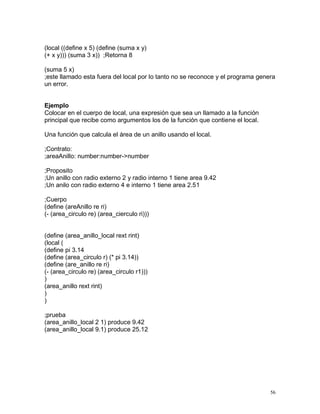 (local ((define x 5) (define (suma x y)
(+ x y))) (suma 3 x)) ;Retorna 8

(suma 5 x)
;este llamado esta fuera del local por lo tanto no se reconoce y el programa genera
un error.


Ejemplo
Colocar en el cuerpo de local, una expresión que sea un llamado a la función
principal que recibe como argumentos los de la función que contiene el local.

Una función que calcula el área de un anillo usando el local.

;Contrato:
;areaAnillo: number:number->number

;Proposito
;Un anillo con radio externo 2 y radio interno 1 tiene area 9.42
;Un anilo con radio externo 4 e interno 1 tiene area 2.51

;Cuerpo
(define (areAnillo re ri)
(- (area_circulo re) (area_cierculo ri)))


(define (area_anillo_local rext rint)
(local (
(define pi 3.14
(define (area_circulo r) (* pi 3.14))
(define (are_anillo re ri)
(- (area_circulo re) (area_circulo r1)))
)
(area_anillo rext rint)
)
)

;prueba
(area_anillo_local 2 1) produce 9.42
(area_anillo_local 9.1) produce 25.12




                                                                                 56
 