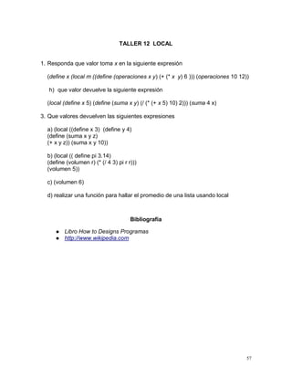 TALLER 12 LOCAL


1. Responda que valor toma x en la siguiente expresión

  (define x (local m ((define (operaciones x y) (+ (* x y) 6 ))) (operaciones 10 12))

   h) que valor devuelve la siguiente expresión

  (local (define x 5) (define (suma x y) (/ (* (+ x 5) 10) 2))) (suma 4 x)

3. Que valores devuelven las siguientes expresiones

  a) (local ((define x 3) (define y 4)
  (define (suma x y z)
  (+ x y z)) (suma x y 10))

  b) (local (( define pi 3.14)
  (define (volumen r) (* (/ 4 3) pi r r)))
  (volumen 5))

  c) (volumen 6)

  d) realizar una función para hallar el promedio de una lista usando local



                                       Bibliografía

        Libro How to Designs Programas
        http://www.wikipedia.com




                                                                                    57
 