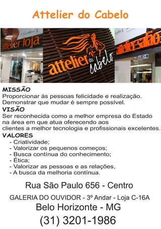 Attelier do Cabelo
MISSÃO
Proporcionar às pessoas felicidade e realização.
Demonstrar que mudar é sempre possível.
VISÃO
Ser reconhecida como a melhor empresa do Estado
na área em que atua oferecendo aos
clientes a melhor tecnologia e proﬁssionais excelentes.
VALORES
- Criatividade;
- Valorizar os pequenos começos;
- Busca contínua do conhecimento;
- Ética;
- Valorizar as pessoas e as relações,
- A busca da melhoria contínua.
Rua São Paulo 656 - Centro
GALERIA DO OUVIDOR - 3º Andar - Loja C-16A
Belo Horizonte - MG
(31) 3201-1986
 