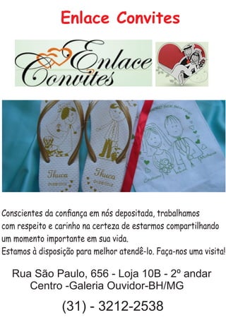 Conscientes da conﬁança em nós depositada, trabalhamos
com respeito e carinho na certeza de estarmos compartilhando
um momento importante em sua vida.
Estamos à disposição para melhor atendê-lo. Faça-nos uma visita!
Enlace Convites
Rua São Paulo, 656 - Loja 10B - 2º andar
Centro -Galeria Ouvidor-BH/MG
(31) - 3212-2538
 