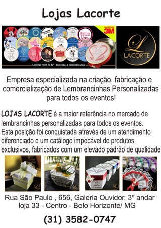 Lojas Lacorte
Empresa especializada na criação, fabricação e
comercialização de Lembrancinhas Personalizadas
para todos os eventos!
LOJAS LACORTE é a maior referência no mercado de
lembrancinhas personalizadas para todos os eventos.
Esta posição foi conquistada através de um atendimento
diferenciado e um catálogo impecável de produtos
exclusivos, fabricados com um elevado padrão de qualidade.
Rua São Paulo , 656, Galeria Ouvidor, 3º andar
loja 33 - Centro - Belo Horizonte/ MG
(31) 3582-0747
 