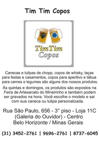 Tim Tim Copos
Às quintas e domingos, os produtos são expostos na
Feira de Artesanato do Mineirinho e também podem
ser gravados na hora. Você escolhe o modelo e sai
com sua caneca ou tulipa personalizada.
Canecas e tulipas de chopp, copos de whisky, taças
para festas e casamentos, copos para aperitivo e tábua
para carnes e legumes são alguns dos nossos produtos.
Rua São Paulo, 656 - 3° piso - Loja 11C
(Galeria do Ouvidor) - Centro
Belo Horizonte / Minas Gerais
(31) 3452-2761 | 9696-2761 | 8737-6045
 
